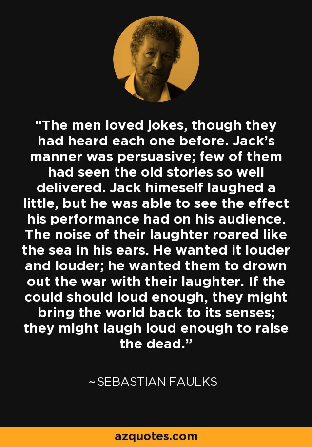 The men loved jokes, though they had heard each one before. Jack's manner was persuasive; few of them had seen the old stories so well delivered. Jack himeself laughed a little, but he was able to see the effect his performance had on his audience. The noise of their laughter roared like the sea in his ears. He wanted it louder and louder; he wanted them to drown out the war with their laughter. If the could should loud enough, they might bring the world back to its senses; they might laugh loud enough to raise the dead. - Sebastian Faulks