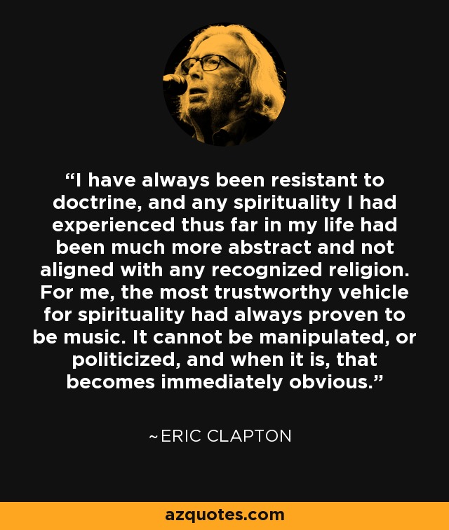 I have always been resistant to doctrine, and any spirituality I had experienced thus far in my life had been much more abstract and not aligned with any recognized religion. For me, the most trustworthy vehicle for spirituality had always proven to be music. It cannot be manipulated, or politicized, and when it is, that becomes immediately obvious. - Eric Clapton