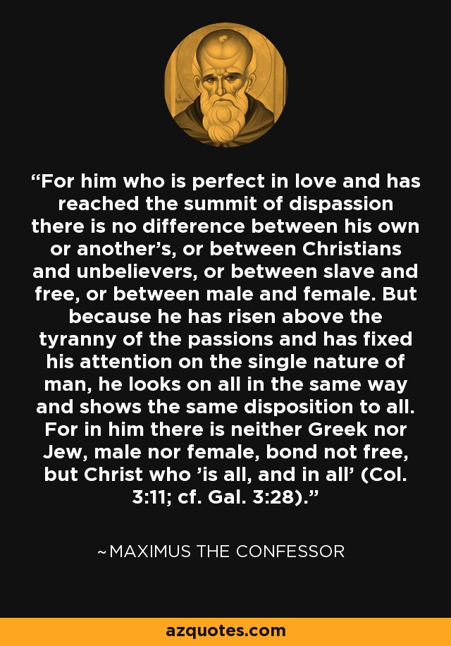 For him who is perfect in love and has reached the summit of dispassion there is no difference between his own or another's, or between Christians and unbelievers, or between slave and free, or between male and female. But because he has risen above the tyranny of the passions and has fixed his attention on the single nature of man, he looks on all in the same way and shows the same disposition to all. For in him there is neither Greek nor Jew, male nor female, bond not free, but Christ who 'is all, and in all' (Col. 3:11; cf. Gal. 3:28). - Maximus the Confessor