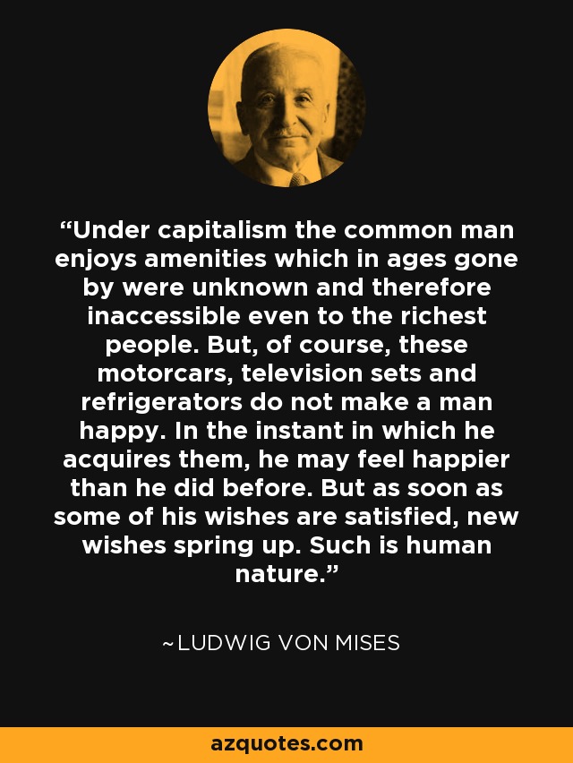 Under capitalism the common man enjoys amenities which in ages gone by were unknown and therefore inaccessible even to the richest people. But, of course, these motorcars, television sets and refrigerators do not make a man happy. In the instant in which he acquires them, he may feel happier than he did before. But as soon as some of his wishes are satisfied, new wishes spring up. Such is human nature. - Ludwig von Mises