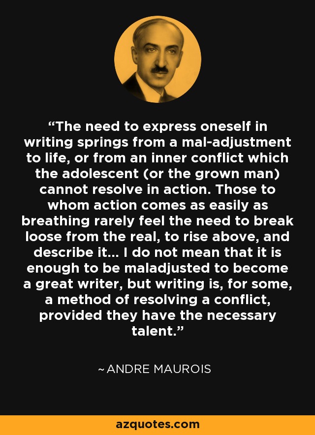 The need to express oneself in writing springs from a mal-adjustment to life, or from an inner conflict which the adolescent (or the grown man) cannot resolve in action. Those to whom action comes as easily as breathing rarely feel the need to break loose from the real, to rise above, and describe it... I do not mean that it is enough to be maladjusted to become a great writer, but writing is, for some, a method of resolving a conflict, provided they have the necessary talent. - Andre Maurois