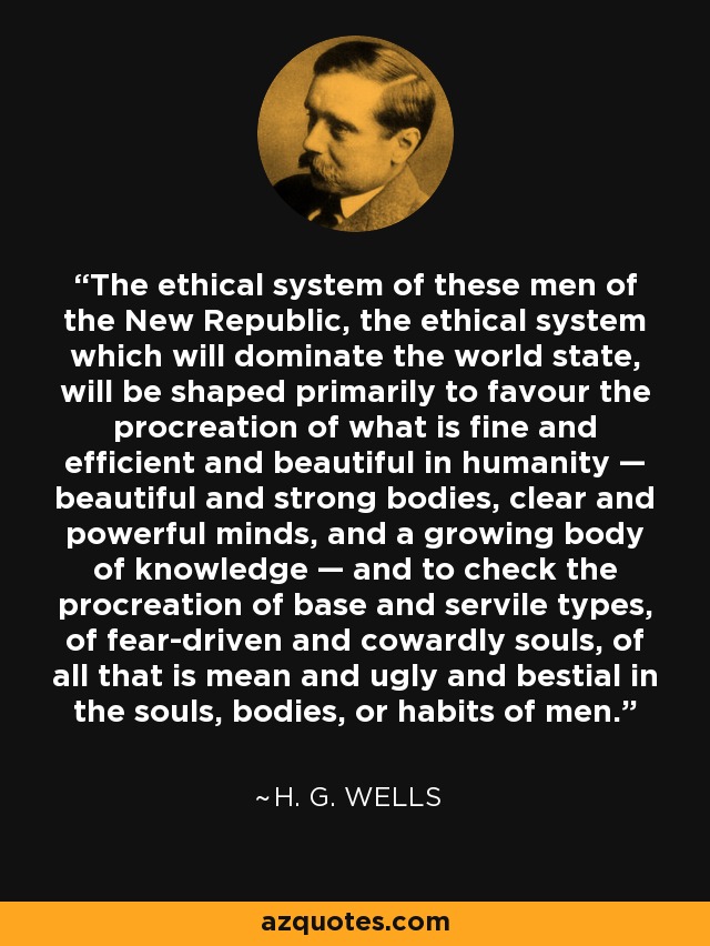 The ethical system of these men of the New Republic, the ethical system which will dominate the world state, will be shaped primarily to favour the procreation of what is fine and efficient and beautiful in humanity — beautiful and strong bodies, clear and powerful minds, and a growing body of knowledge — and to check the procreation of base and servile types, of fear-driven and cowardly souls, of all that is mean and ugly and bestial in the souls, bodies, or habits of men. - H. G. Wells