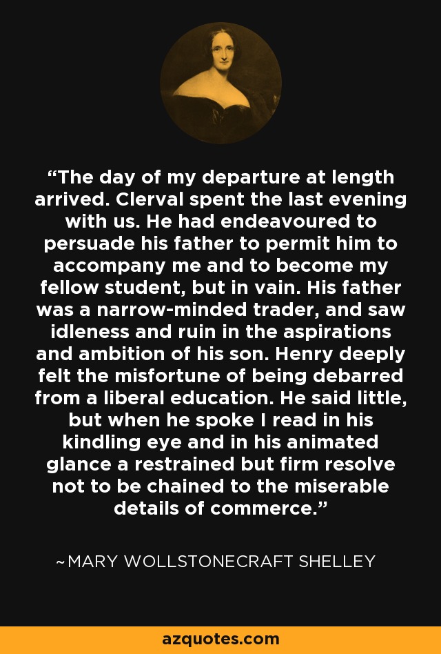 The day of my departure at length arrived. Clerval spent the last evening with us. He had endeavoured to persuade his father to permit him to accompany me and to become my fellow student, but in vain. His father was a narrow-minded trader, and saw idleness and ruin in the aspirations and ambition of his son. Henry deeply felt the misfortune of being debarred from a liberal education. He said little, but when he spoke I read in his kindling eye and in his animated glance a restrained but firm resolve not to be chained to the miserable details of commerce. - Mary Wollstonecraft Shelley