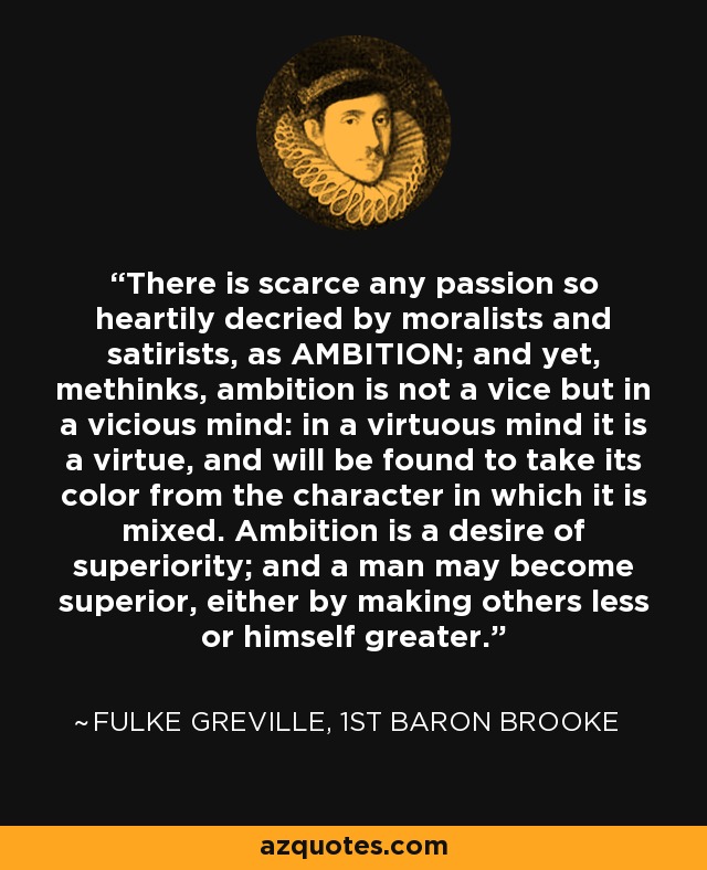There is scarce any passion so heartily decried by moralists and satirists, as AMBITION; and yet, methinks, ambition is not a vice but in a vicious mind: in a virtuous mind it is a virtue, and will be found to take its color from the character in which it is mixed. Ambition is a desire of superiority; and a man may become superior, either by making others less or himself greater. - Fulke Greville, 1st Baron Brooke