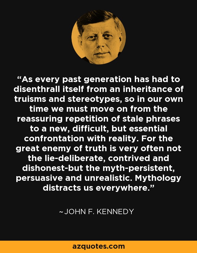 As every past generation has had to disenthrall itself from an inheritance of truisms and stereotypes, so in our own time we must move on from the reassuring repetition of stale phrases to a new, difficult, but essential confrontation with reality. For the great enemy of truth is very often not the lie-deliberate, contrived and dishonest-but the myth-persistent, persuasive and unrealistic. Mythology distracts us everywhere. - John F. Kennedy