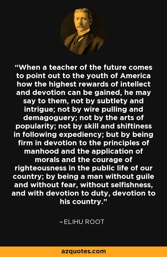 When a teacher of the future comes to point out to the youth of America how the highest rewards of intellect and devotion can be gained, he may say to them, not by subtlety and intrigue; not by wire pulling and demagoguery; not by the arts of popularity; not by skill and shiftiness in following expediency; but by being firm in devotion to the principles of manhood and the application of morals and the courage of righteousness in the public life of our country; by being a man without guile and without fear, without selfishness, and with devotion to duty, devotion to his country. - Elihu Root