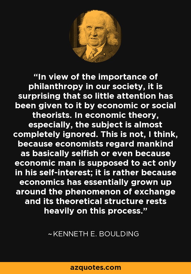 In view of the importance of philanthropy in our society, it is surprising that so little attention has been given to it by economic or social theorists. In economic theory, especially, the subject is almost completely ignored. This is not, I think, because economists regard mankind as basically selfish or even because economic man is supposed to act only in his self-interest; it is rather because economics has essentially grown up around the phenomenon of exchange and its theoretical structure rests heavily on this process. - Kenneth E. Boulding