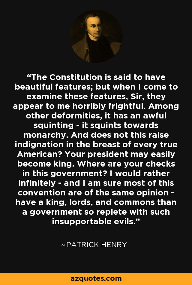 The Constitution is said to have beautiful features; but when I come to examine these features, Sir, they appear to me horribly frightful. Among other deformities, it has an awful squinting - it squints towards monarchy. And does not this raise indignation in the breast of every true American? Your president may easily become king. Where are your checks in this government? I would rather infinitely - and I am sure most of this convention are of the same opinion - have a king, lords, and commons than a government so replete with such insupportable evils. - Patrick Henry The Constitution is said to have beautiful features; but when I come to examine these features, Sir, they appear to me horribly frightful. Among other deformities, it has an awful squinting - it squints towards monarchy. And does not this raise indignation in the breast of every true American? Your president may easily become king. Where are your checks in this government? I would rather infinitely - and I am sure most of this convention are of the same opinion - have a king, lords, and commons than a government so replete with such insupportable evils. - Patrick Henry