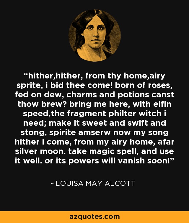 hither,hither, from thy home,airy sprite, i bid thee come! born of roses, fed on dew, charms and potions canst thow brew? bring me here, with elfin speed,the fragment philter witch i need; make it sweet and swift and stong, spirite amserw now my song hither i come, from my airy home, afar silver moon. take magic spell, and use it well. or its powers will vanish soon! - Louisa May Alcott