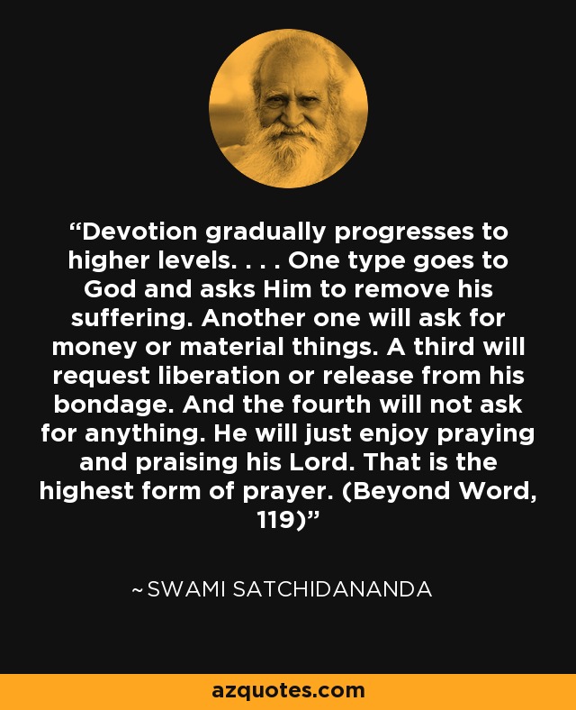 Devotion gradually progresses to higher levels. . . . One type goes to God and asks Him to remove his suffering. Another one will ask for money or material things. A third will request liberation or release from his bondage. And the fourth will not ask for anything. He will just enjoy praying and praising his Lord. That is the highest form of prayer. (Beyond Word, 119) - Swami Satchidananda