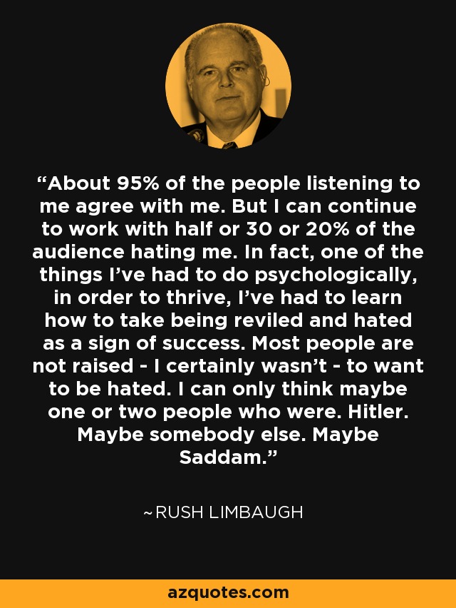 About 95% of the people listening to me agree with me. But I can continue to work with half or 30 or 20% of the audience hating me. In fact, one of the things I've had to do psychologically, in order to thrive, I've had to learn how to take being reviled and hated as a sign of success. Most people are not raised - I certainly wasn't - to want to be hated. I can only think maybe one or two people who were. Hitler. Maybe somebody else. Maybe Saddam. - Rush Limbaugh
