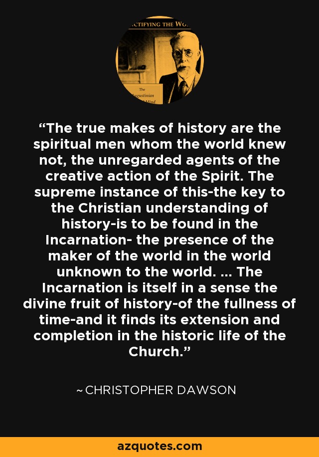 The true makes of history are the spiritual men whom the world knew not, the unregarded agents of the creative action of the Spirit. The supreme instance of this-the key to the Christian understanding of history-is to be found in the Incarnation- the presence of the maker of the world in the world unknown to the world. ... The Incarnation is itself in a sense the divine fruit of history-of the fullness of time-and it finds its extension and completion in the historic life of the Church. - Christopher Dawson