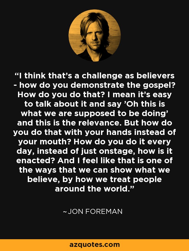 I think that's a challenge as believers - how do you demonstrate the gospel? How do you do that? I mean it's easy to talk about it and say 'Oh this is what we are supposed to be doing' and this is the relevance. But how do you do that with your hands instead of your mouth? How do you do it every day, instead of just onstage, how is it enacted? And I feel like that is one of the ways that we can show what we believe, by how we treat people around the world. - Jon Foreman