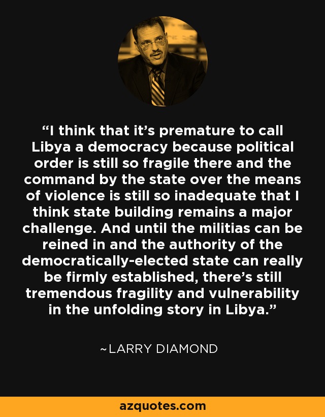 I think that it’s premature to call Libya a democracy because political order is still so fragile there and the command by the state over the means of violence is still so inadequate that I think state building remains a major challenge. And until the militias can be reined in and the authority of the democratically-elected state can really be firmly established, there’s still tremendous fragility and vulnerability in the unfolding story in Libya. - Larry Diamond