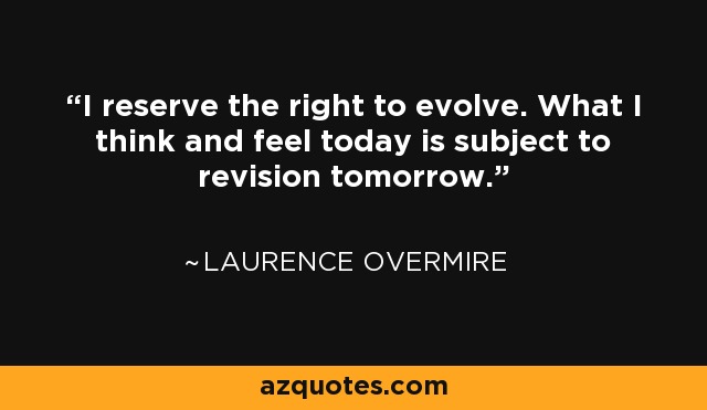 I reserve the right to evolve. What I think and feel today is subject to revision tomorrow. - Laurence Overmire