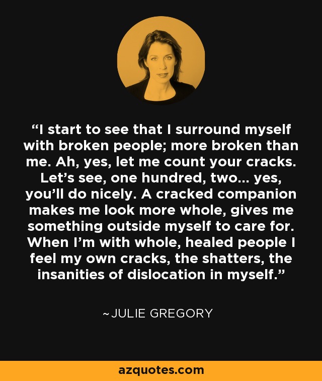 I start to see that I surround myself with broken people; more broken than me. Ah, yes, let me count your cracks. Let's see, one hundred, two... yes, you'll do nicely. A cracked companion makes me look more whole, gives me something outside myself to care for. When I'm with whole, healed people I feel my own cracks, the shatters, the insanities of dislocation in myself. - Julie Gregory