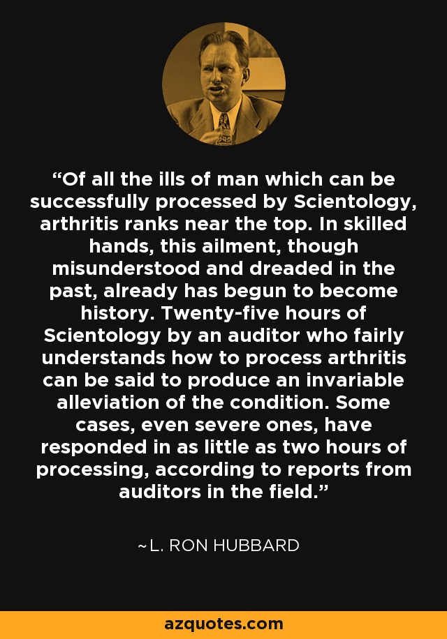 Of all the ills of man which can be successfully processed by Scientology, arthritis ranks near the top. In skilled hands, this ailment, though misunderstood and dreaded in the past, already has begun to become history. Twenty-five hours of Scientology by an auditor who fairly understands how to process arthritis can be said to produce an invariable alleviation of the condition. Some cases, even severe ones, have responded in as little as two hours of processing, according to reports from auditors in the field. - L. Ron Hubbard