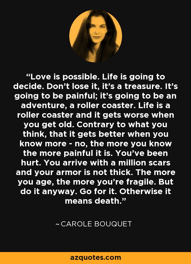 Love is possible. Life is going to decide. Don't lose it, it's a treasure. It's going to be painful; it's going to be an adventure, a roller coaster. Life is a roller coaster and it gets worse when you get old. Contrary to what you think, that it gets better when you know more - no, the more you know the more painful it is. You've been hurt. You arrive with a million scars and your armor is not thick. The more you age, the more you're fragile. But do it anyway. Go for it. Otherwise it means death. - Carole Bouquet