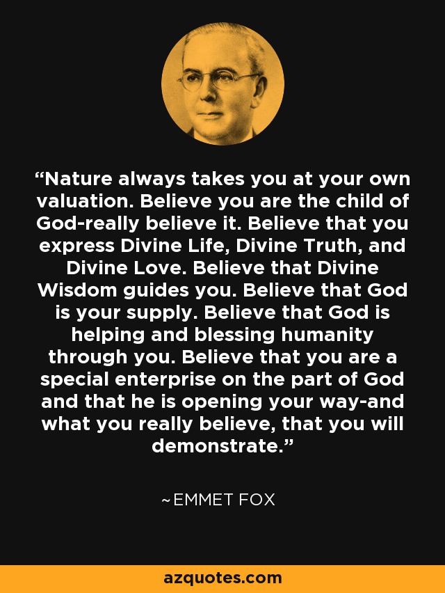 Nature always takes you at your own valuation. Believe you are the child of God-really believe it. Believe that you express Divine Life, Divine Truth, and Divine Love. Believe that Divine Wisdom guides you. Believe that God is your supply. Believe that God is helping and blessing humanity through you. Believe that you are a special enterprise on the part of God and that he is opening your way-and what you really believe, that you will demonstrate. - Emmet Fox