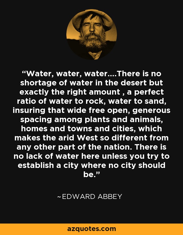 Water, water, water....There is no shortage of water in the desert but exactly the right amount , a perfect ratio of water to rock, water to sand, insuring that wide free open, generous spacing among plants and animals, homes and towns and cities, which makes the arid West so different from any other part of the nation. There is no lack of water here unless you try to establish a city where no city should be. - Edward Abbey