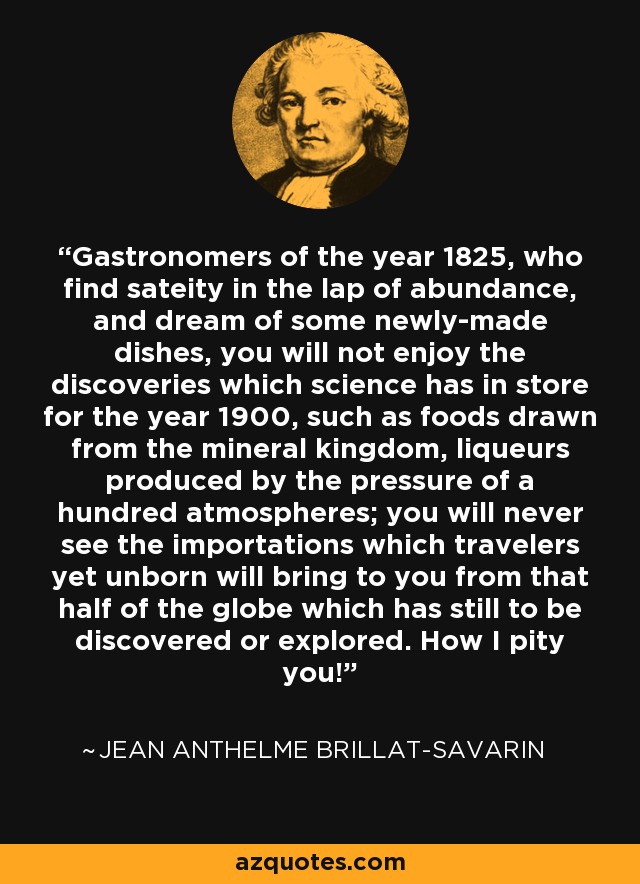 Gastronomers of the year 1825, who find sateity in the lap of abundance, and dream of some newly-made dishes, you will not enjoy the discoveries which science has in store for the year 1900, such as foods drawn from the mineral kingdom, liqueurs produced by the pressure of a hundred atmospheres; you will never see the importations which travelers yet unborn will bring to you from that half of the globe which has still to be discovered or explored. How I pity you! - Jean Anthelme Brillat-Savarin