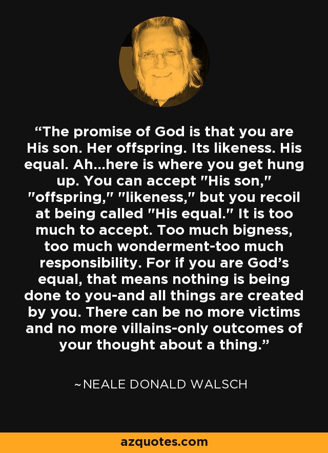 The promise of God is that you are His son. Her offspring. Its likeness. His equal. Ah...here is where you get hung up. You can accept 