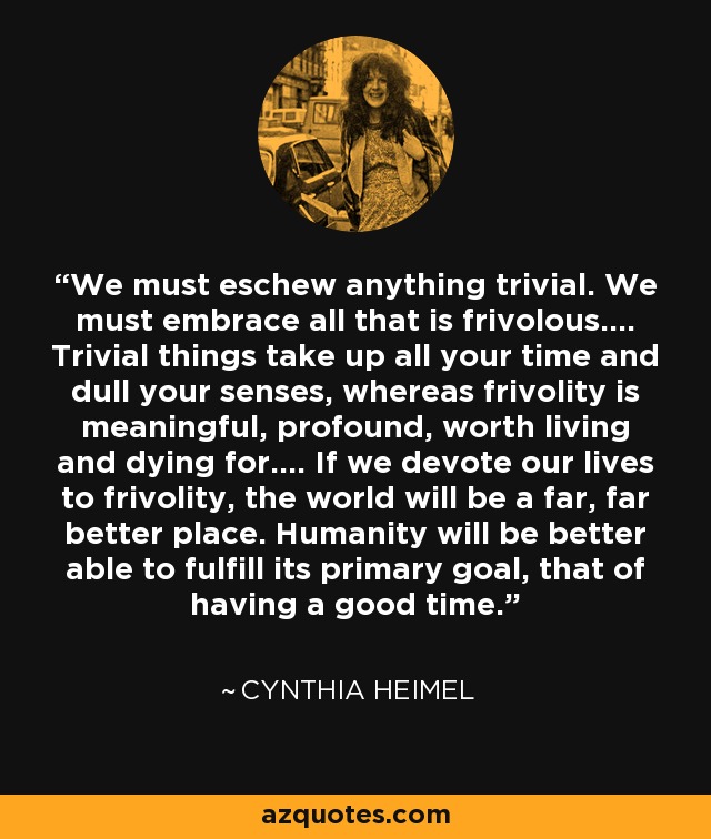 We must eschew anything trivial. We must embrace all that is frivolous.... Trivial things take up all your time and dull your senses, whereas frivolity is meaningful, profound, worth living and dying for.... If we devote our lives to frivolity, the world will be a far, far better place. Humanity will be better able to fulfill its primary goal, that of having a good time. - Cynthia Heimel