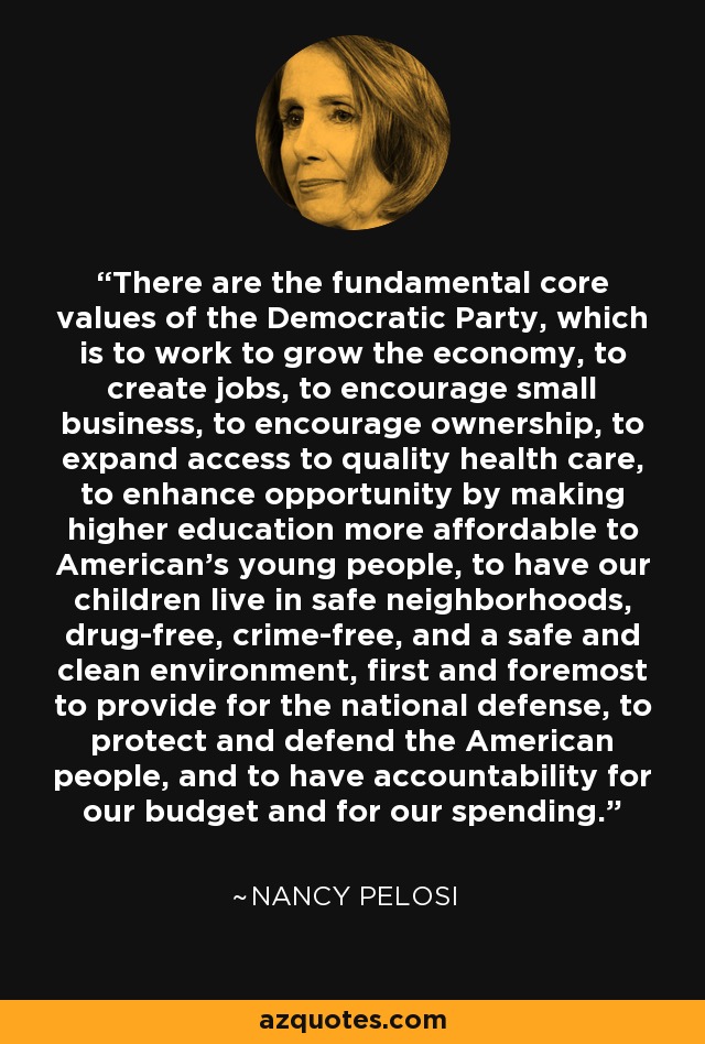 There are the fundamental core values of the Democratic Party, which is to work to grow the economy, to create jobs, to encourage small business, to encourage ownership, to expand access to quality health care, to enhance opportunity by making higher education more affordable to American's young people, to have our children live in safe neighborhoods, drug-free, crime-free, and a safe and clean environment, first and foremost to provide for the national defense, to protect and defend the American people, and to have accountability for our budget and for our spending. - Nancy Pelosi