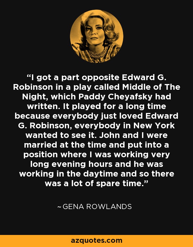 I got a part opposite Edward G. Robinson in a play called Middle of The Night, which Paddy Cheyafsky had written. It played for a long time because everybody just loved Edward G. Robinson, everybody in New York wanted to see it. John and I were married at the time and put into a position where I was working very long evening hours and he was working in the daytime and so there was a lot of spare time. - Gena Rowlands