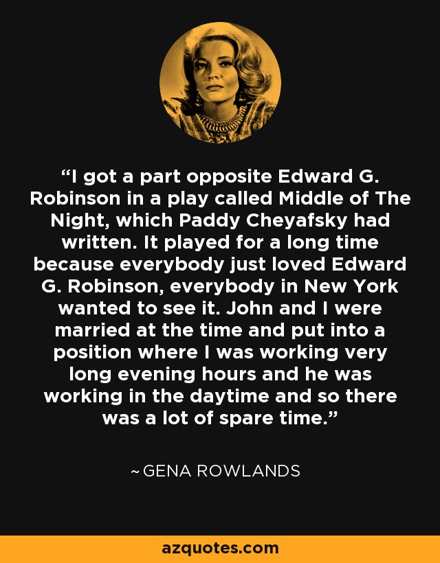 I got a part opposite Edward G. Robinson in a play called Middle of The Night, which Paddy Cheyafsky had written. It played for a long time because everybody just loved Edward G. Robinson, everybody in New York wanted to see it. John and I were married at the time and put into a position where I was working very long evening hours and he was working in the daytime and so there was a lot of spare time. - Gena Rowlands