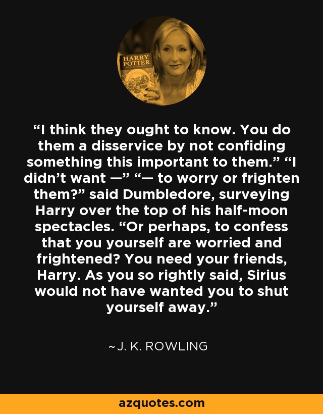 I think they ought to know. You do them a disservice by not confiding something this important to them.” “I didn’t want —” “— to worry or frighten them?” said Dumbledore, surveying Harry over the top of his half-moon spectacles. “Or perhaps, to confess that you yourself are worried and frightened? You need your friends, Harry. As you so rightly said, Sirius would not have wanted you to shut yourself away. - J. K. Rowling