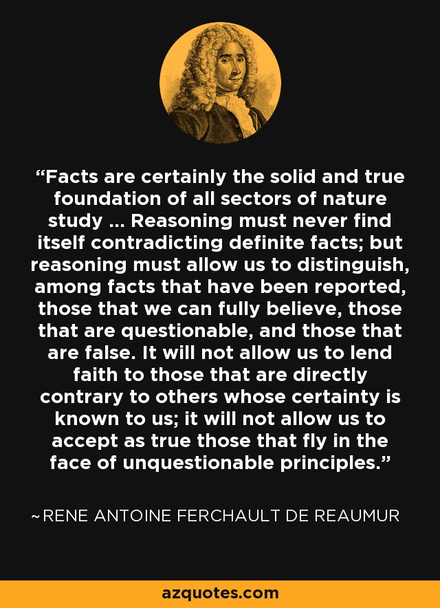 Facts are certainly the solid and true foundation of all sectors of nature study ... Reasoning must never find itself contradicting definite facts; but reasoning must allow us to distinguish, among facts that have been reported, those that we can fully believe, those that are questionable, and those that are false. It will not allow us to lend faith to those that are directly contrary to others whose certainty is known to us; it will not allow us to accept as true those that fly in the face of unquestionable principles. - Rene Antoine Ferchault de Reaumur
