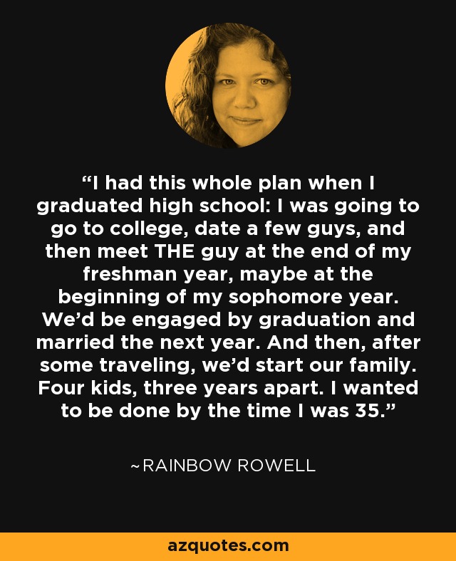 I had this whole plan when I graduated high school: I was going to go to college, date a few guys, and then meet THE guy at the end of my freshman year, maybe at the beginning of my sophomore year. We'd be engaged by graduation and married the next year. And then, after some traveling, we'd start our family. Four kids, three years apart. I wanted to be done by the time I was 35. - Rainbow Rowell