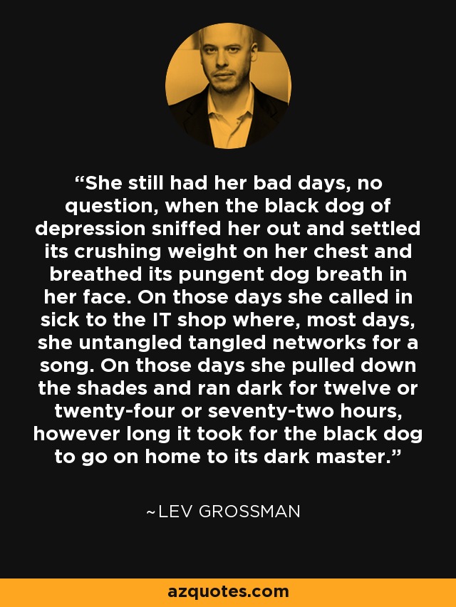 She still had her bad days, no question, when the black dog of depression sniffed her out and settled its crushing weight on her chest and breathed its pungent dog breath in her face. On those days she called in sick to the IT shop where, most days, she untangled tangled networks for a song. On those days she pulled down the shades and ran dark for twelve or twenty-four or seventy-two hours, however long it took for the black dog to go on home to its dark master. - Lev Grossman