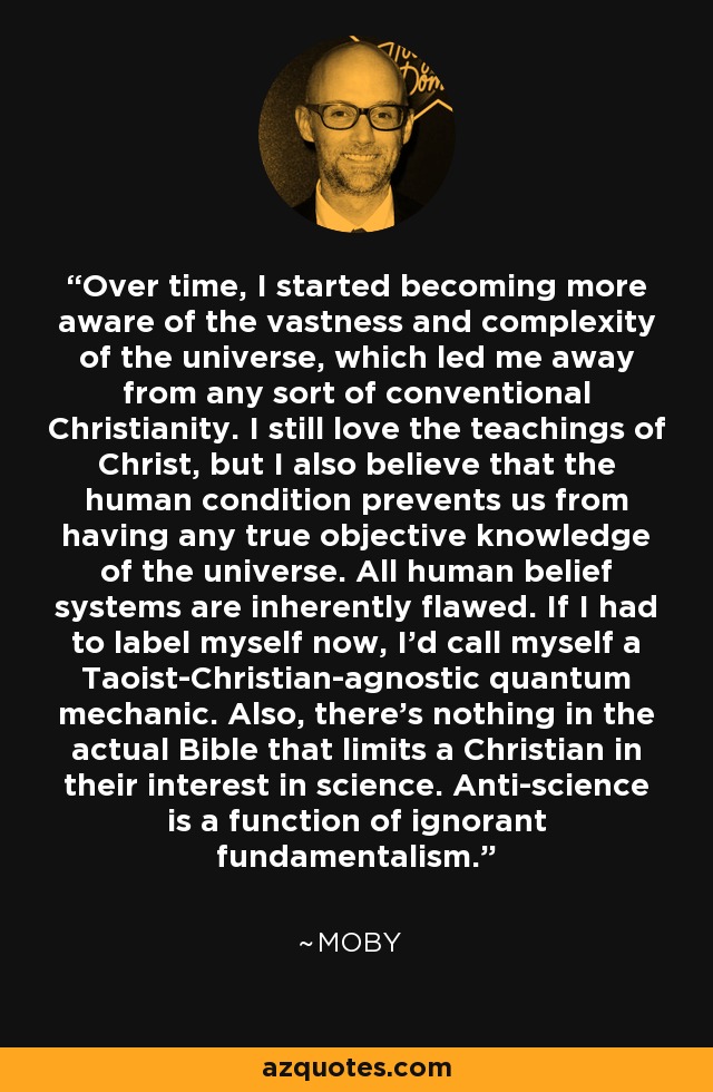 Over time, I started becoming more aware of the vastness and complexity of the universe, which led me away from any sort of conventional Christianity. I still love the teachings of Christ, but I also believe that the human condition prevents us from having any true objective knowledge of the universe. All human belief systems are inherently flawed. If I had to label myself now, I'd call myself a Taoist-Christian-agnostic quantum mechanic. Also, there's nothing in the actual Bible that limits a Christian in their interest in science. Anti-science is a function of ignorant fundamentalism. - Moby