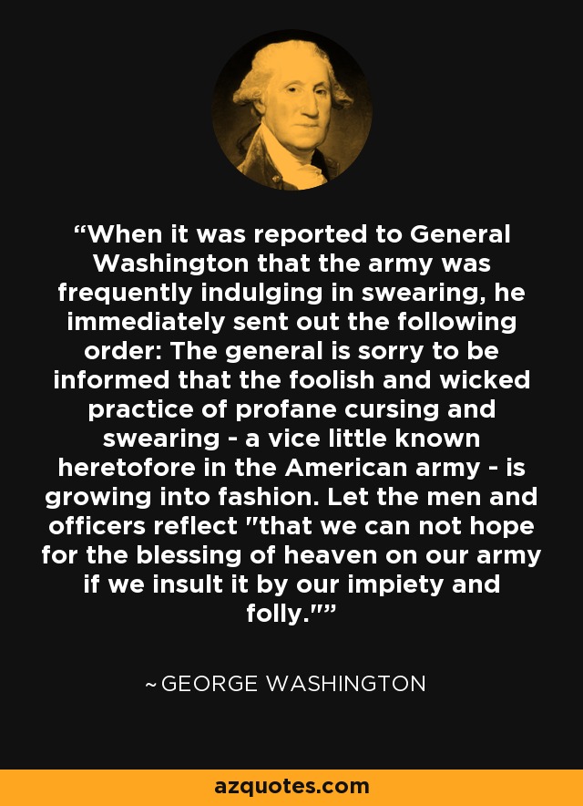 When it was reported to General Washington that the army was frequently indulging in swearing, he immediately sent out the following order: The general is sorry to be informed that the foolish and wicked practice of profane cursing and swearing - a vice little known heretofore in the American army - is growing into fashion. Let the men and officers reflect 