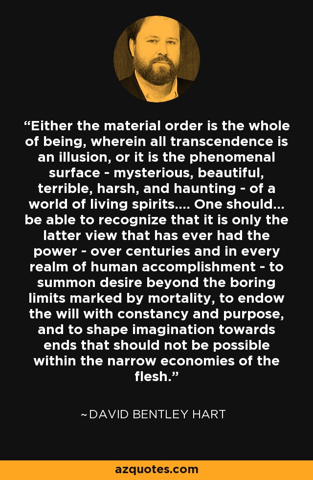 Either the material order is the whole of being, wherein all transcendence is an illusion, or it is the phenomenal surface - mysterious, beautiful, terrible, harsh, and haunting - of a world of living spirits.... One should... be able to recognize that it is only the latter view that has ever had the power - over centuries and in every realm of human accomplishment - to summon desire beyond the boring limits marked by mortality, to endow the will with constancy and purpose, and to shape imagination towards ends that should not be possible within the narrow economies of the flesh. - David Bentley Hart