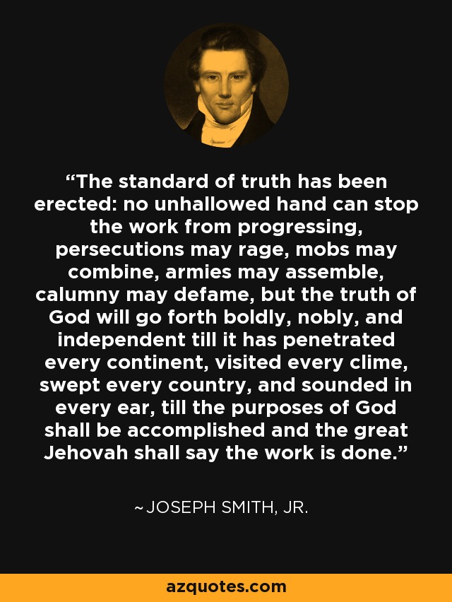 The standard of truth has been erected: no unhallowed hand can stop the work from progressing, persecutions may rage, mobs may combine, armies may assemble, calumny may defame, but the truth of God will go forth boldly, nobly, and independent till it has penetrated every continent, visited every clime, swept every country, and sounded in every ear, till the purposes of God shall be accomplished and the great Jehovah shall say the work is done. - Joseph Smith, Jr.