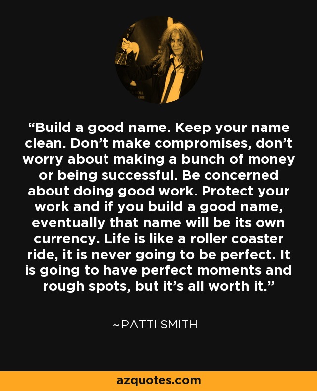 Build a good name. Keep your name clean. Don’t make compromises, don’t worry about making a bunch of money or being successful. Be concerned about doing good work. Protect your work and if you build a good name, eventually that name will be its own currency. Life is like a roller coaster ride, it is never going to be perfect. It is going to have perfect moments and rough spots, but it’s all worth it. - Patti Smith