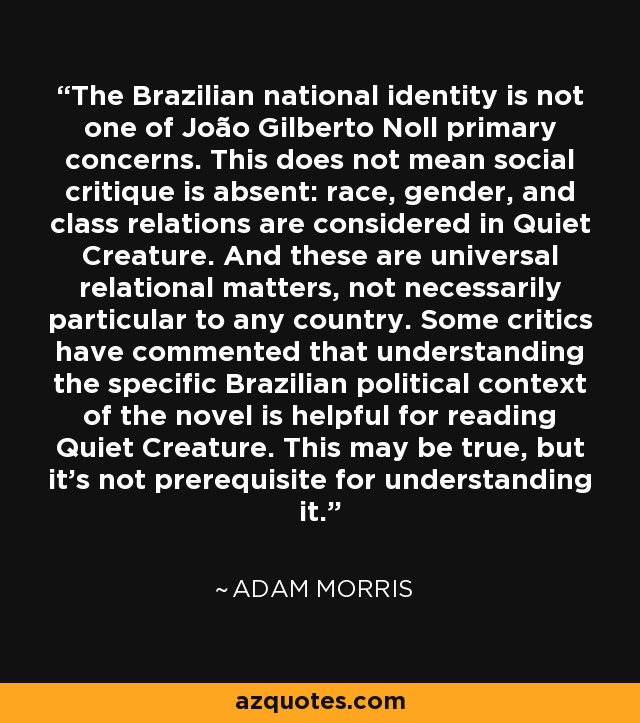 The Brazilian national identity is not one of João Gilberto Noll primary concerns. This does not mean social critique is absent: race, gender, and class relations are considered in Quiet Creature. And these are universal relational matters, not necessarily particular to any country. Some critics have commented that understanding the specific Brazilian political context of the novel is helpful for reading Quiet Creature. This may be true, but it's not prerequisite for understanding it. - Adam Morris