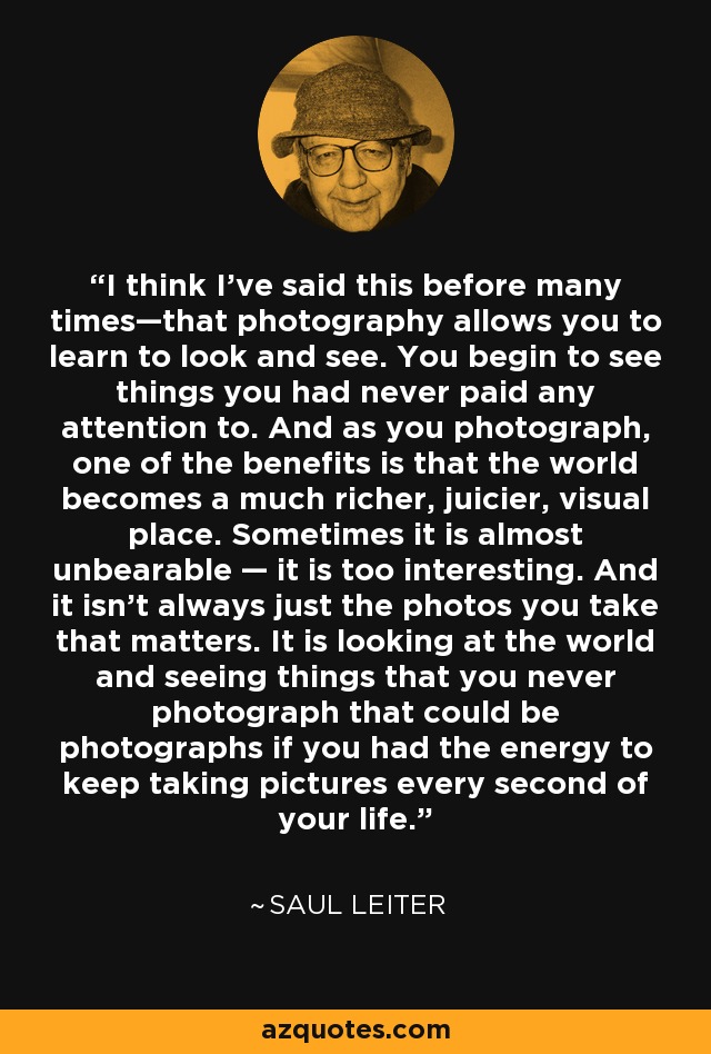 I think I’ve said this before many times—that photography allows you to learn to look and see. You begin to see things you had never paid any attention to. And as you photograph, one of the benefits is that the world becomes a much richer, juicier, visual place. Sometimes it is almost unbearable — it is too interesting. And it isn’t always just the photos you take that matters. It is looking at the world and seeing things that you never photograph that could be photographs if you had the energy to keep taking pictures every second of your life. - Saul Leiter