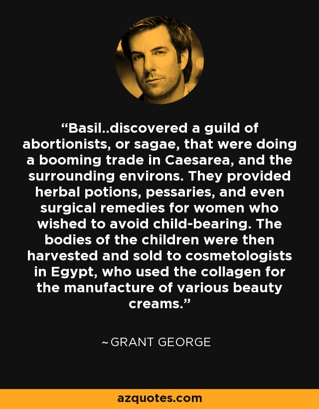 Basil..discovered a guild of abortionists, or sagae, that were doing a booming trade in Caesarea, and the surrounding environs. They provided herbal potions, pessaries, and even surgical remedies for women who wished to avoid child-bearing. The bodies of the children were then harvested and sold to cosmetologists in Egypt, who used the collagen for the manufacture of various beauty creams. - Grant George