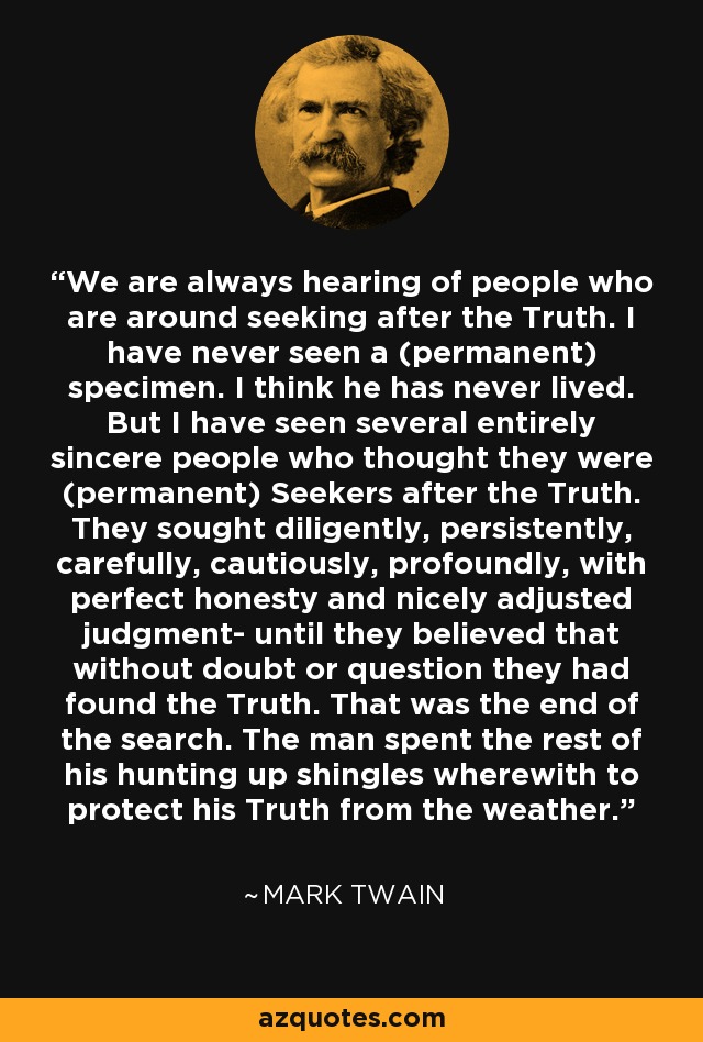 We are always hearing of people who are around seeking after the Truth. I have never seen a (permanent) specimen. I think he has never lived. But I have seen several entirely sincere people who thought they were (permanent) Seekers after the Truth. They sought diligently, persistently, carefully, cautiously, profoundly, with perfect honesty and nicely adjusted judgment- until they believed that without doubt or question they had found the Truth. That was the end of the search. The man spent the rest of his hunting up shingles wherewith to protect his Truth from the weather. - Mark Twain