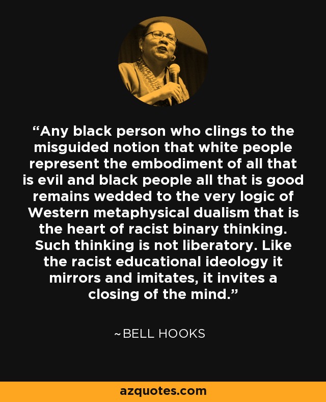 Any black person who clings to the misguided notion that white people represent the embodiment of all that is evil and black people all that is good remains wedded to the very logic of Western metaphysical dualism that is the heart of racist binary thinking. Such thinking is not liberatory. Like the racist educational ideology it mirrors and imitates, it invites a closing of the mind. - Bell Hooks