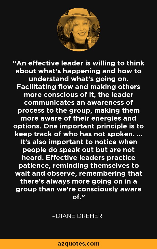 An effective leader is willing to think about what's happening and how to understand what's going on. Facilitating flow and making others more conscious of it, the leader communicates an awareness of process to the group, making them more aware of their energies and options. One important principle is to keep track of who has not spoken. ... It's also important to notice when people do speak out but are not heard. Effective leaders practice patience, reminding themselves to wait and observe, remembering that there's always more going on in a group than we're consciously aware of. - Diane Dreher