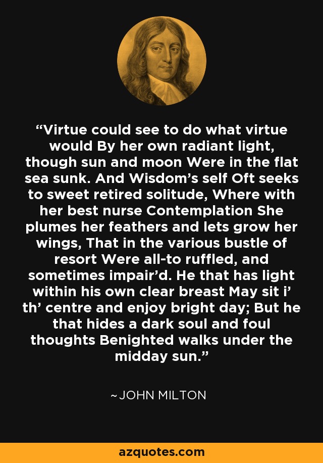 Virtue could see to do what virtue would By her own radiant light, though sun and moon Were in the flat sea sunk. And Wisdom's self Oft seeks to sweet retired solitude, Where with her best nurse Contemplation She plumes her feathers and lets grow her wings, That in the various bustle of resort Were all-to ruffled, and sometimes impair'd. He that has light within his own clear breast May sit i' th' centre and enjoy bright day; But he that hides a dark soul and foul thoughts Benighted walks under the midday sun. - John Milton