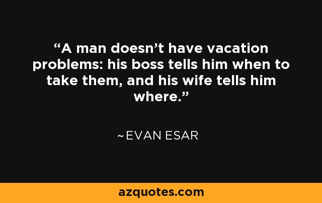 A man doesn't have vacation problems: his boss tells him when to take them, and his wife tells him where. - Evan Esar