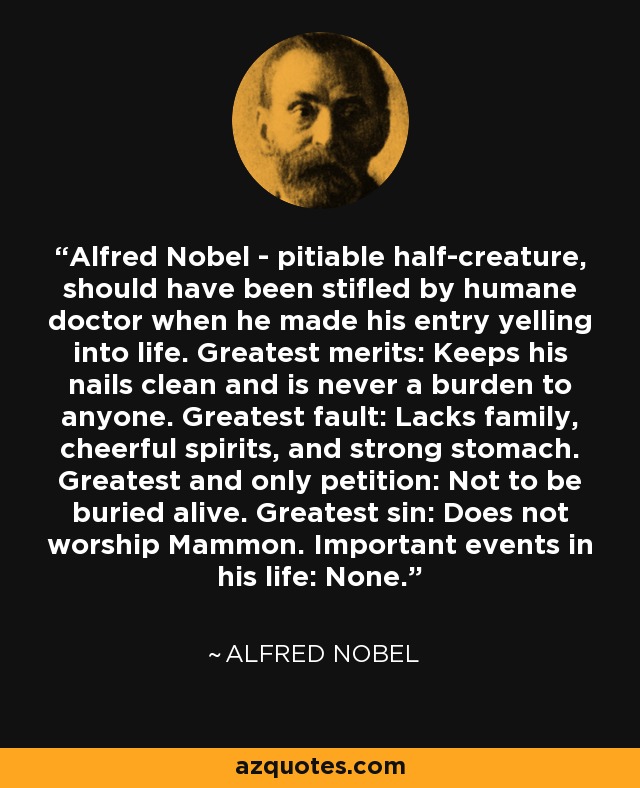 Alfred Nobel - pitiable half-creature, should have been stifled by humane doctor when he made his entry yelling into life. Greatest merits: Keeps his nails clean and is never a burden to anyone. Greatest fault: Lacks family, cheerful spirits, and strong stomach. Greatest and only petition: Not to be buried alive. Greatest sin: Does not worship Mammon. Important events in his life: None. - Alfred Nobel