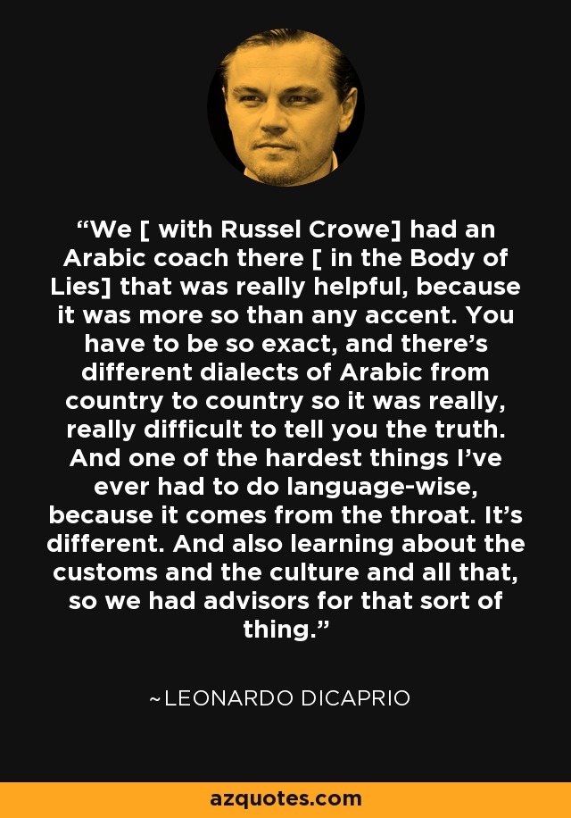 We [ with Russel Crowe] had an Arabic coach there [ in the Body of Lies] that was really helpful, because it was more so than any accent. You have to be so exact, and there's different dialects of Arabic from country to country so it was really, really difficult to tell you the truth. And one of the hardest things I've ever had to do language-wise, because it comes from the throat. It's different. And also learning about the customs and the culture and all that, so we had advisors for that sort of thing. - Leonardo DiCaprio