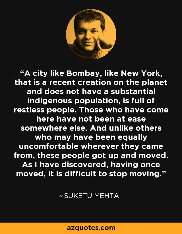 A city like Bombay, like New York, that is a recent creation on the planet and does not have a substantial indigenous population, is full of restless people. Those who have come here have not been at ease somewhere else. And unlike others who may have been equally uncomfortable wherever they came from, these people got up and moved. As I have discovered, having once moved, it is difficult to stop moving. - Suketu Mehta